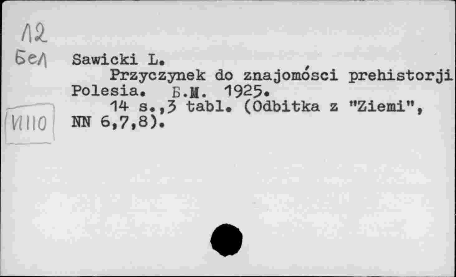 ﻿Л2.
Єе/|
в
Sawicki L.
Przyczynek do znajomosci prehistorji Polesia. Б.М. ”1925*
14 s.,5 tabl. (Odbitka z "Ziemi", HN 6,7,8).